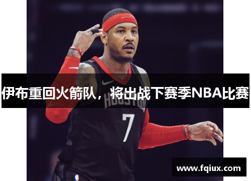 伊布重回火箭队，将出战下赛季NBA比赛