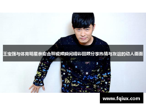 王宝强与体育明星亲密合照视频瞬间精彩回顾分享热情与友谊的动人画面