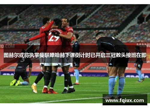 图赫尔或将执掌曼联滕哈赫下课倒计时已开启三冠教头接班在即