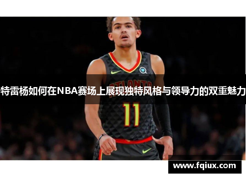 特雷杨如何在NBA赛场上展现独特风格与领导力的双重魅力
