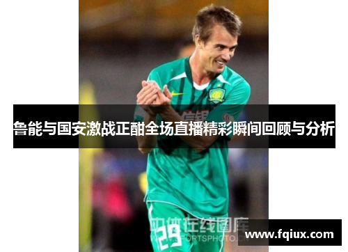 鲁能与国安激战正酣全场直播精彩瞬间回顾与分析